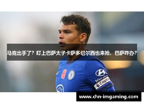 马竞出手了?盯上巴萨太子卡萨多切尔西也来抢,巴萨咋办?